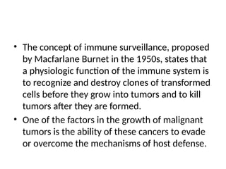 • The concept of immune surveillance, proposed
by Macfarlane Burnet in the 1950s, states that
a physiologic function of the immune system is
to recognize and destroy clones of transformed
cells before they grow into tumors and to kill
tumors after they are formed.
• One of the factors in the growth of malignant
tumors is the ability of these cancers to evade
or overcome the mechanisms of host defense.
 