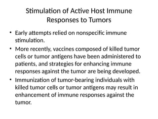 Stimulation of Active Host Immune
Responses to Tumors
• Early attempts relied on nonspecific immune
stimulation.
• More recently, vaccines composed of killed tumor
cells or tumor antigens have been administered to
patients, and strategies for enhancing immune
responses against the tumor are being developed.
• Immunization of tumor-bearing individuals with
killed tumor cells or tumor antigens may result in
enhancement of immune responses against the
tumor.
 