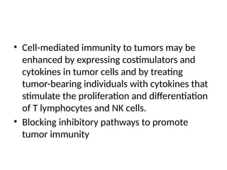 • Cell-mediated immunity to tumors may be
enhanced by expressing costimulators and
cytokines in tumor cells and by treating
tumor-bearing individuals with cytokines that
stimulate the proliferation and differentiation
of T lymphocytes and NK cells.
• Blocking inhibitory pathways to promote
tumor immunity
 