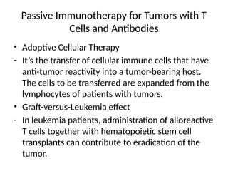 Passive Immunotherapy for Tumors with T
Cells and Antibodies
• Adoptive Cellular Therapy
- It’s the transfer of cellular immune cells that have
anti-tumor reactivity into a tumor-bearing host.
The cells to be transferred are expanded from the
lymphocytes of patients with tumors.
• Graft-versus-Leukemia effect
- In leukemia patients, administration of alloreactive
T cells together with hematopoietic stem cell
transplants can contribute to eradication of the
tumor.
 