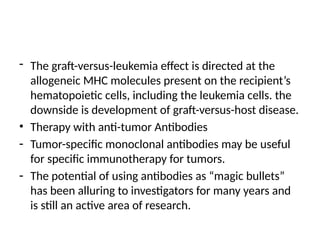 - The graft-versus-leukemia effect is directed at the
allogeneic MHC molecules present on the recipient’s
hematopoietic cells, including the leukemia cells. the
downside is development of graft-versus-host disease.
• Therapy with anti-tumor Antibodies
- Tumor-specific monoclonal antibodies may be useful
for specific immunotherapy for tumors.
- The potential of using antibodies as “magic bullets”
has been alluring to investigators for many years and
is still an active area of research.
 