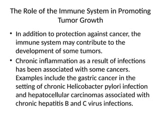 The Role of the Immune System in Promoting
Tumor Growth
• In addition to protection against cancer, the
immune system may contribute to the
development of some tumors.
• Chronic inflammation as a result of infections
has been associated with some cancers.
Examples include the gastric cancer in the
setting of chronic Helicobacter pylori infection
and hepatocellular carcinomas associated with
chronic hepatitis B and C virus infections.
 
