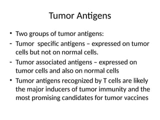 Tumor Antigens
• Two groups of tumor antigens:
- Tumor specific antigens – expressed on tumor
cells but not on normal cells.
- Tumor associated antigens – expressed on
tumor cells and also on normal cells
• Tumor antigens recognized by T cells are likely
the major inducers of tumor immunity and the
most promising candidates for tumor vaccines
 