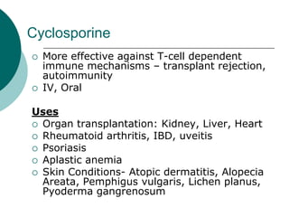 Cyclosporine
{ More effective against T-cell dependent
immune mechanisms – transplant rejection,
autoimmunity
{ IV, Oral
Uses
{ Organ transplantation: Kidney, Liver, Heart
{ Rheumatoid arthritis, IBD, uveitis
{ Psoriasis
{ Aplastic anemia
{ Skin Conditions- Atopic dermatitis, Alopecia
Areata, Pemphigus vulgaris, Lichen planus,
Pyoderma gangrenosum
 