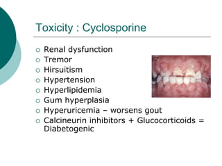 Toxicity : Cyclosporine
{ Renal dysfunction
{ Tremor
{ Hirsuitism
{ Hypertension
{ Hyperlipidemia
{ Gum hyperplasia
{ Hyperuricemia – worsens gout
{ Calcineurin inhibitors + Glucocorticoids =
Diabetogenic
 