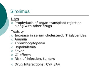 Sirolimus
Uses
{ Prophylaxis of organ transplant rejection
along with other drugs
Toxicity
{ Increase in serum cholesterol, Triglycerides
{ Anemia
{ Thrombocytopenia
{ Hypokalemia
{ Fever
{ GI effects
{ Risk of infection, tumors
{ Drug Interactions: CYP 3A4
 
