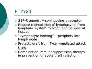 FTY720
{ S1P-R agonist – sphingosine 1 receptor
{ Reduce recirculation of lymphocytes from
lymphatic system to blood and peripheral
tissues
{ “Lymphocyte homing” – periphery into
lymph node
{ Protects graft from T-cell-mediated attack
Uses
{ Combination immunosuppression therapy
in prevention of acute graft rejection
 