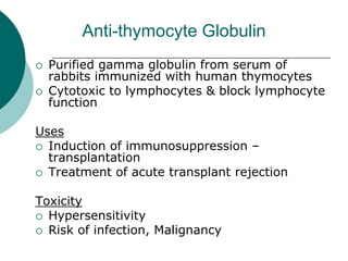 Anti-thymocyte Globulin
{ Purified gamma globulin from serum of
rabbits immunized with human thymocytes
{ Cytotoxic to lymphocytes & block lymphocyte
function
Uses
{ Induction of immunosuppression –
transplantation
{ Treatment of acute transplant rejection
Toxicity
{ Hypersensitivity
{ Risk of infection, Malignancy
 