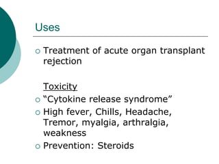 Uses
{ Treatment of acute organ transplant
rejection
Toxicity
{ “Cytokine release syndrome”
{ High fever, Chills, Headache,
Tremor, myalgia, arthralgia,
weakness
{ Prevention: Steroids
 