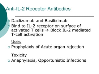 Anti-IL-2 Receptor Antibodies
{ Daclizumab and Basiliximab
{ Bind to IL-2 receptor on surface of
activated T cells Æ Block IL-2 mediated
T-cell activation
Uses
{ Prophylaxis of Acute organ rejection
Toxicity
{ Anaphylaxis, Opportunistic Infections
 