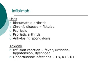 Infliximab
Uses
{ Rheumatoid arthritis
{ Chron’s disease – fistulae
{ Psoriasis
{ Psoriatic arthritis
{ Ankylosing spondylosis
Toxicity
{ Infusion reaction – fever, urticaria,
hypotension, dyspnoea
{ Opportunistic infections – TB, RTI, UTI
 