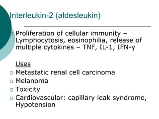 Interleukin-2 (aldesleukin)
{ Proliferation of cellular immunity –
Lymphocytosis, eosinophilia, release of
multiple cytokines – TNF, IL-1, IFN-γ
Uses
{ Metastatic renal cell carcinoma
{ Melanoma
{ Toxicity
{ Cardiovascular: capillary leak syndrome,
Hypotension
 