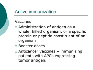 Active immunization
Vaccines
{ Administration of antigen as a
whole, killed organism, or a specific
protein or peptide constituent of an
organism
{ Booster doses
{ Anticancer vaccines – immunizing
patients with APCs expressing
tumor antigen.
 