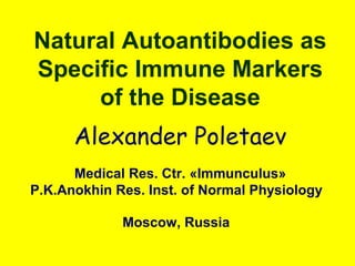 Natural Autoantibodies as
Specific Immune Markers
of the Disease
Alexander Poletaev
Medical Res. Ctr. «Immunculus»
P.K.Anokhin Res. Inst. of Normal Physiology
Moscow, Russia
 