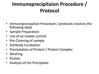 Immunoprecipitaion Procedure /
Protocol
• Immunoprecipation Procedure / protocols involves the
following steps
• Sample Preparation
• Use of an Isolate control
• Pre-Cleaning of sample
• Antibody Incubation
• Precipitation of Protein / Protein Complex
• Washing
• Elution
• Analysis of the Precipitate
 
