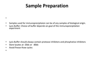 Sample Preparation
•
• Samples used for immunoprecipitaion can be of any samples of biological origin.
• Lysis Buffer: Choice of buffer depends on goal of the immunoprecipitation
experiment
• Lysis Buffer should always contain protease inhibitors and phosphatise inhibitors
• Store lysates at -20dc or -80dc
• Avoid freeze thaw cycles
•
 