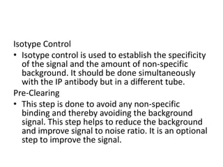 Isotype Control
• Isotype control is used to establish the specificity
of the signal and the amount of non-specific
background. It should be done simultaneously
with the IP antibody but in a different tube.
Pre-Clearing
• This step is done to avoid any non-specific
binding and thereby avoiding the background
signal. This step helps to reduce the background
and improve signal to noise ratio. It is an optional
step to improve the signal.
 