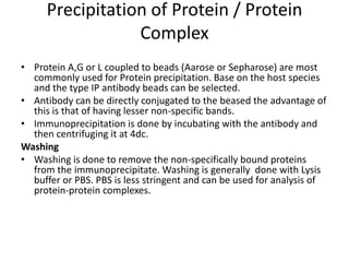 Precipitation of Protein / Protein
Complex
• Protein A,G or L coupled to beads (Aarose or Sepharose) are most
commonly used for Protein precipitation. Base on the host species
and the type IP antibody beads can be selected.
• Antibody can be directly conjugated to the beased the advantage of
this is that of having lesser non-specific bands.
• Immunoprecipitation is done by incubating with the antibody and
then centrifuging it at 4dc.
Washing
• Washing is done to remove the non-specifically bound proteins
from the immunoprecipitate. Washing is generally done with Lysis
buffer or PBS. PBS is less stringent and can be used for analysis of
protein-protein complexes.
 