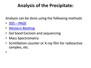 Analysis of the Precipitate:
Analysis can be done using the following methods
• SDS – PAGE
• Western Blotting
• Gel band Excision and sequencing
• Mass Spectrometry
• Scintillation counter or X-ray film for radioactive
samples, etc.
•
 
