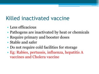 Killed inactivated vaccine
• Less efficacious
• Pathogens are inactivated by heat or chemicals
• Require primary and booster doses
• Stable and safer
• Do not require cold facilities for storage
• Eg: Rabies, pertussis, influenza, hepatitis A
vaccines and Cholera vaccine
 