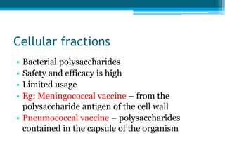 Cellular fractions
• Bacterial polysaccharides
• Safety and efficacy is high
• Limited usage
• Eg: Meningococcal vaccine – from the
polysaccharide antigen of the cell wall
• Pneumococcal vaccine – polysaccharides
contained in the capsule of the organism
 