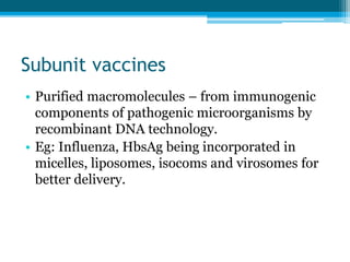 Subunit vaccines
• Purified macromolecules – from immunogenic
components of pathogenic microorganisms by
recombinant DNA technology.
• Eg: Influenza, HbsAg being incorporated in
micelles, liposomes, isocoms and virosomes for
better delivery.
 