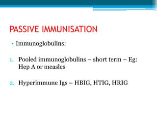 PASSIVE IMMUNISATION
• Immunoglobulins:
1. Pooled immunoglobulins – short term – Eg:
Hep A or measles
2. Hyperimmune Igs – HBIG, HTIG, HRIG
 