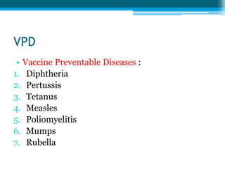 VPD
• Vaccine Preventable Diseases :
1. Diphtheria
2. Pertussis
3. Tetanus
4. Measles
5. Poliomyelitis
6. Mumps
7. Rubella
 
