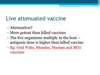 Live attenuated vaccine
• Attenuation?
• More potent than killed vaccines
• The live organisms multiply in the host –
antigenic dose is higher than killed vaccine
• Eg: Oral Polio, Measles, Mumps and BCG
vaccines
 