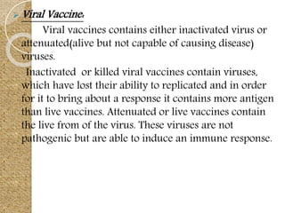  Viral Vaccine:
Viral vaccines contains either inactivated virus or
attenuated(alive but not capable of causing disease)
viruses.
Inactivated or killed viral vaccines contain viruses,
which have lost their ability to replicated and in order
for it to bring about a response it contains more antigen
than live vaccines. Attenuated or live vaccines contain
the live from of the virus. These viruses are not
pathogenic but are able to induce an immune response.
 