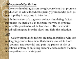  Colony stimulating Factors:
Colony stimulating factors are glycoprotiens that promote
production of white blood cells(mainly granulocytes such as
neutrophils), in response to infection.
-An administration of exogenous colony stimulating factors
stimulates the stem cells in the bone marrow to produce
more of the particular white blood cells. The new white
blood cells migrate into the blood and fight the infection.
 Use:
Colony stimulating factors are used in patients who are
undergoing cancer treatment that causes low white blood
cell counts ( neutropenia) and puts the patient at risk of
infections. Colony stimulating factors tend to reduce the time
where patients are neutropenic.
 