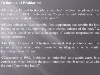 Definition of Probiotics:
Probiotics 1st used to describe a microbial feed/food supplement was
by Parker in 1974. Probiotics as “organisms and substances that
contribute to intestinal microbial balance.”
Fuller defined as “live microbial food supplement that benefits the host
(human or animal) by improving the microbial balance of the body” &
said that it would be effective in arange of extreme temperatures and
salinity variations.
In 1998, Guarner & Schaafsm aassumed that probiotics are live
microorganisms which, when consumed in adequate amounts, confer
health benefits to the host.
Gatesoupe in 1999, Probiotics as “microbial cells administered in a
certain way, which reaches the gastro-intestinal tract & remain alive with
the aim of improving health”.
 