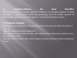 d) Antimicrobioses for host benefits:
Intestinal microbiota of higher animals contributes to resistance against invading
pathogens. P. pentosaceous 43200 most promising strain for further research on
bacteriocins mediated protection against C. botulinum hazardous spores.
e) Probiotic feeding:
Probiotics once colonized in the gastro-intestinal (GI) tract can effect the florain 3
ways as:
1)By providing preformed metabolites.
2)By continuous provision of viable cells which do not colonize but which survive
& metabolize in-situ.
3)By provision of viable cells which colonize the gut & produce useful metabolites
in-situ.
 