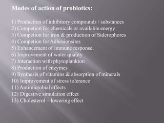 Modes of action of probiotics:
1) Production of inhibitory compounds / substances
2) Competion for chemicals or available energy
3) Competion for iron & production of Siderophores
4) Competion forAdhesionsites
5) Enhancement of immune response.
6) Improvement of water quality
7) Interaction with phytoplankton
8) Production of enzymes
9) Synthesis of vitamins & absorption of minerals
10) Improvement of stress tolerance
11) Antimicrobial effects
12) Digestive simulation effect
13) Cholesterol – lowering effect
 