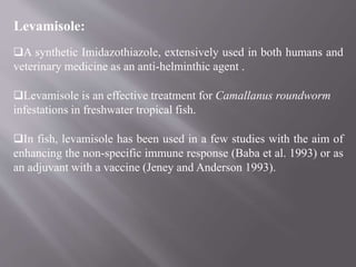 Levamisole:
A synthetic Imidazothiazole, extensively used in both humans and
veterinary medicine as an anti-helminthic agent .
Levamisole is an effective treatment for Camallanus roundworm
infestations in freshwater tropical fish.
In fish, levamisole has been used in a few studies with the aim of
enhancing the non-specific immune response (Baba et al. 1993) or as
an adjuvant with a vaccine (Jeney and Anderson 1993).
 