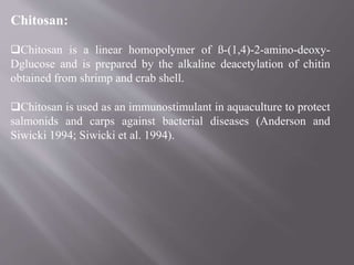 Chitosan:
Chitosan is a linear homopolymer of ß-(1,4)-2-amino-deoxy-
Dglucose and is prepared by the alkaline deacetylation of chitin
obtained from shrimp and crab shell.
Chitosan is used as an immunostimulant in aquaculture to protect
salmonids and carps against bacterial diseases (Anderson and
Siwicki 1994; Siwicki et al. 1994).
 
