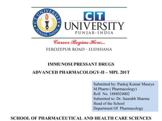 Submitted by: Pankaj Kumar Maurya
M.Pharm ( Pharmacology)
Roll No. 1888024002
Submitted to: Dr. Saurabh Sharma
Head of the School
Department Of Pharmacology
IMMUNOSUPRESSANT DRUGS
ADVANCED PHARMACOLOGY-II – MPL 201T
SCHOOL OF PHARMACEUTICAL AND HEALTH CARE SCIENCES
 