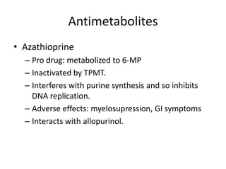 Antimetabolites
• Azathioprine
– Pro drug: metabolized to 6-MP
– Inactivated by TPMT.
– Interferes with purine synthesis and so inhibits
DNA replication.
– Adverse effects: myelosupression, GI symptoms
– Interacts with allopurinol.
 