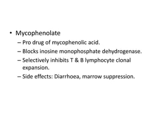 • Mycophenolate
– Pro drug of mycophenolic acid.
– Blocks inosine monophosphate dehydrogenase.
– Selectively inhibits T & B lymphocyte clonal
expansion.
– Side effects: Diarrhoea, marrow suppression.
 