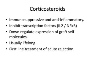 Corticosteroids
• Immunosuppressive and anti-inflammatory.
• Inhibit transcription factors (IL2 / NFkB)
• Down regulate expression of graft self
molecules.
• Usually lifelong.
• First line treatment of acute rejection
 