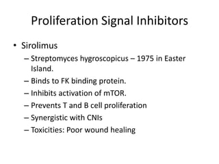 Proliferation Signal Inhibitors
• Sirolimus
– Streptomyces hygroscopicus – 1975 in Easter
Island.
– Binds to FK binding protein.
– Inhibits activation of mTOR.
– Prevents T and B cell proliferation
– Synergistic with CNIs
– Toxicities: Poor wound healing
 