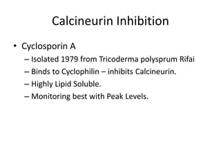 Calcineurin Inhibition
• Cyclosporin A
– Isolated 1979 from Tricoderma polysprum Rifai
– Binds to Cyclophilin – inhibits Calcineurin.
– Highly Lipid Soluble.
– Monitoring best with Peak Levels.
 