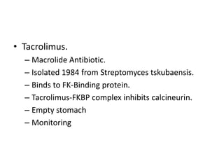 • Tacrolimus.
– Macrolide Antibiotic.
– Isolated 1984 from Streptomyces tskubaensis.
– Binds to FK-Binding protein.
– Tacrolimus-FKBP complex inhibits calcineurin.
– Empty stomach
– Monitoring
 