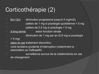Corticothérapie (2)
 6m-12m diminution progressive jusqu'à 4 mg/m2/j
 paliers de 1 mg si posologie quotidienne > 5 mg
 paliers de 0,5 mg si posologie = 5 mg
 à long terme selon fonction rénale
 diminution de 1 mg par an (0,5 mg si posologie
= 5 mg)
 selon le cas traitement discontinu
 voire tentative prudente d’interruption (notamment si
association au Cellcept®)
 surveillance accrue de la créatininémie en cas
de changement
 