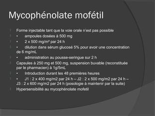 Mycophénolate mofétil
 Forme injectable tant que la voie orale n’est pas possible
 • ampoules dosées à 500 mg
 • 2 x 500 mg/m² par 24 h
 • dilution dans sérum glucosé 5% pour avoir une concentration
de 6 mg/mL
 • administration au pousse-seringue sur 2 h
 Capsules à 250 mg et 500 mg, suspension buvable (reconstituée
par le pharmacien) à 1g/5mL
 • Introduction durant les 48 premières heures
 • J1 : 2 x 400 mg/m2 par 24 h – J2 : 2 x 500 mg/m2 par 24 h –
J3 : 2 x 600 mg/m2 par 24 h (posologie à maintenir par la suite)
 Hypersensibilité au mycophénolate mofetil
 