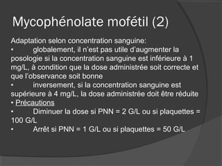 Mycophénolate mofétil (2)
Adaptation selon concentration sanguine:
• globalement, il n’est pas utile d’augmenter la
posologie si la concentration sanguine est inférieure à 1
mg/L, à condition que la dose administrée soit correcte et
que l’observance soit bonne
• inversement, si la concentration sanguine est
supérieure à 4 mg/L, la dose administrée doit être réduite
• Précautions
• Diminuer la dose si PNN = 2 G/L ou si plaquettes =
100 G/L
• Arrêt si PNN = 1 G/L ou si plaquettes = 50 G/L
 