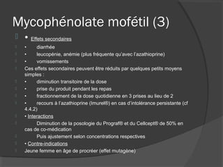 Mycophénolate mofétil (3)
 • Effets secondaires
 • diarrhée
 • leucopénie, anémie (plus fréquente qu’avec l’azathioprine)
 • vomissements
 Ces effets secondaires peuvent être réduits par quelques petits moyens
simples :
 • diminution transitoire de la dose
 • prise du produit pendant les repas
 • fractionnement de la dose quotidienne en 3 prises au lieu de 2
 • recours à l’azathioprine (Imurel®) en cas d’intolérance persistante (cf
4.4.2)
 • Interactions
 Diminution de la posologie du Prograf® et du Cellcept® de 50% en
cas de co-médication
 Puis ajustement selon concentrations respectives
 • Contre-indications
 Jeune femme en âge de procréer (effet mutagène)
 