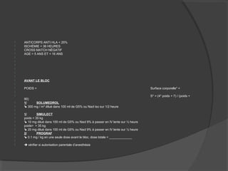  ANTICORPS ANTI HLA < 25%
 ISCHÉMIE < 36 HEURES
 CROSS MATCH NÉGATIF
 AGE > 5 ANS ET < 16 ANS






 AVANT LE BLOC

 POIDS = Surface corporelle* =

 S* = (4* poids + 7) / (poids +
90)
 1/ SOLUMEDROL
  300 mg / m² dilué dans 100 ml de G5% ou Nacl iso sur 1/2 heure

 1/ SIMULECT
 poids < 35 kg
  10 mg dilué dans 100 ml de G5% ou Nacl 9% à passer en IV lente sur ½ heure
 poids> > 35 kg
  20 mg dilué dans 100 ml de G5% ou Nacl 9% à passer en IV lente sur ½ heure
 2/ PROGRAF
  0.1 mg / kg en une seule dose avant le bloc, dose totale = _____________

  vérifier si autorisation parentale d’anesthésie
 