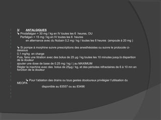  3/ ANTALGIQUES
  Prodafalgan = 30 mg / kg en IV toutes les 6 heures, OU
 Perfalgan = 15 mg / kg en IV toutes les 6 heures
 en alternance avec du Nubain 0,2 mg / kg / toutes les 6 heures (ampoule à 20 mg )

  Si pompe à morphine suivre prescriptions des anesthésistes ou suivre le protocole ci-
dessous
 0,1 mg/kg en charge
 Puis, faire une titration avec des bolus de 25 µg / kg toutes les 10 minutes jusqu’à disparition
de la douleur
 ajouter une dose de base de 0.25 mg / kg / j au MAXIMUM
 Régler la machine avec des bolus de 25µg / kg, et des périodes réfractaires de 6 à 10 mn en
fonction de la douleur


  Pour l’ablation des drains ou tous gestes douloureux privilégier l’utilisation du
MEOPA
 disponible au 83557 ou au 83496



 