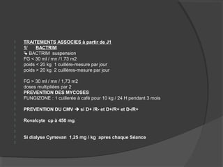  TRAITEMENTS ASSOCIES à partir de J1
 1/ BACTRIM
  BACTRIM suspension
 FG < 30 ml / mn /1.73 m2
 poids < 20 kg 1 cuillère-mesure par jour
 poids > 20 kg 2 cuillères-mesure par jour

 FG > 30 ml / mn / 1,73 m2
 doses multipliées par 2
 PREVENTION DES MYCOSES
 FUNGIZONE : 1 cuillerée à café pour 10 kg / 24 H pendant 3 mois

 PREVENTION DU CMV  si D+ /R- et D+/R+ et D-/R+

 Rovalcyte cp à 450 mg


 Si dialyse Cymevan 1,25 mg / kg apres chaque Séance

 